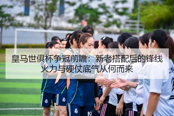 皇马世俱杯争冠前瞻：新老搭配后的锋线火力与硬仗底气从何而来