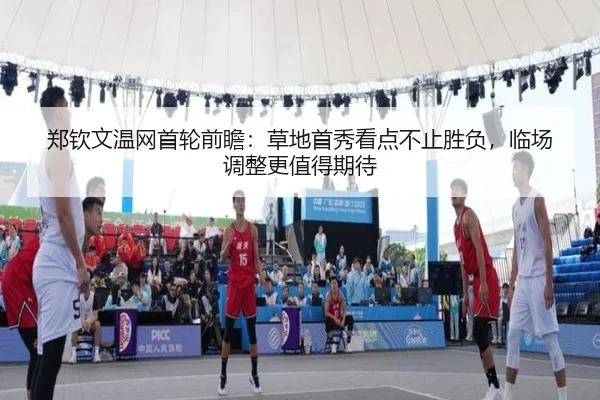 郑钦文温网首轮前瞻：草地首秀看点不止胜负，临场调整更值得期待